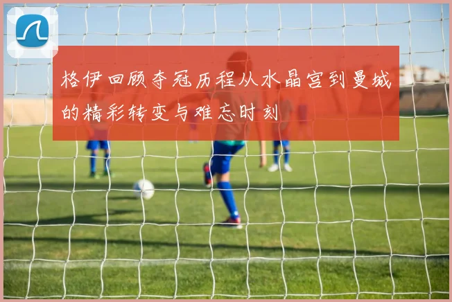 格伊回顾夺冠历程从水晶宫到曼城的精彩转变与难忘时刻