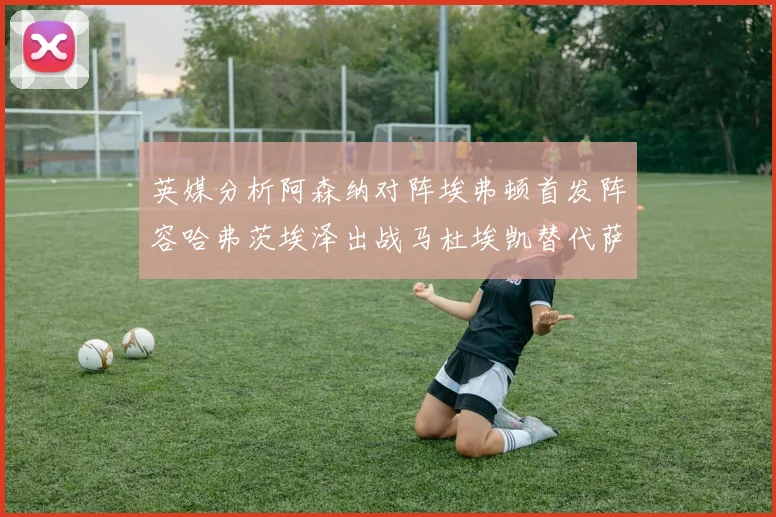 英媒分析阿森纳对阵埃弗顿首发阵容哈弗茨埃泽出战马杜埃凯替代萨卡