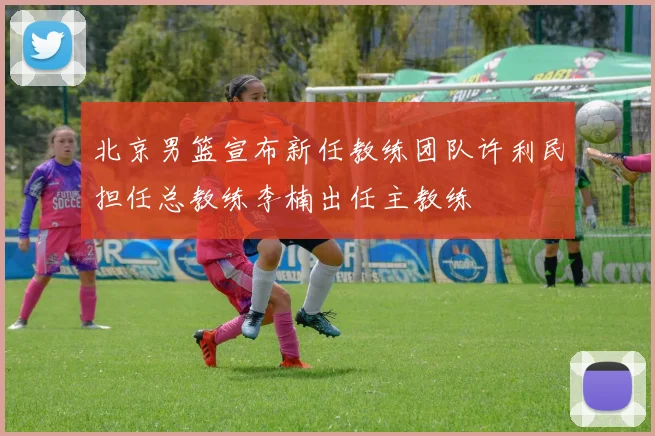 北京男篮宣布新任教练团队许利民担任总教练李楠出任主教练