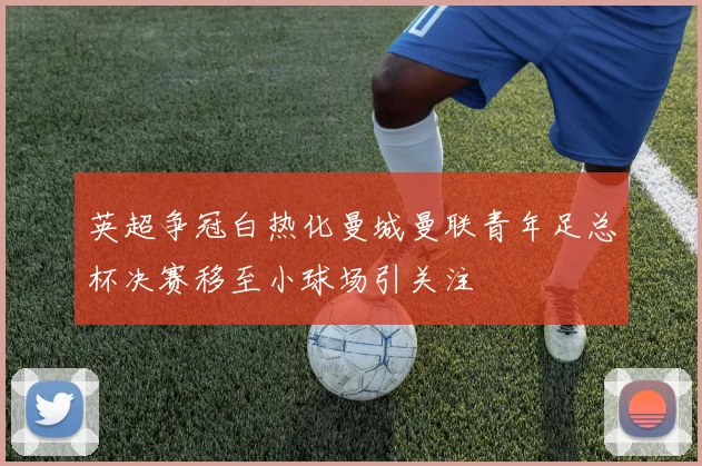 英超争冠白热化曼城曼联青年足总杯决赛移至小球场引关注