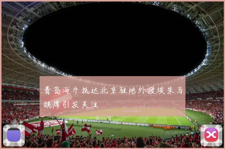 青岛海牛抵达北京驻地外援埃朱马缺席引发关注