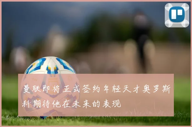 曼联即将正式签约年轻天才奥罗斯科期待他在未来的表现