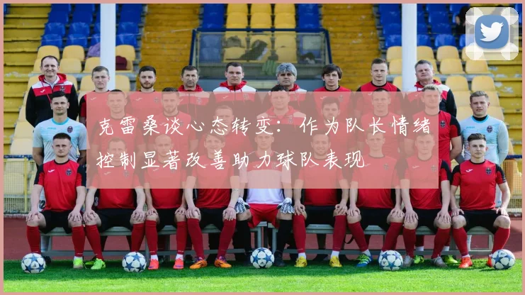 克雷桑谈心态转变：作为队长情绪控制显著改善助力球队表现