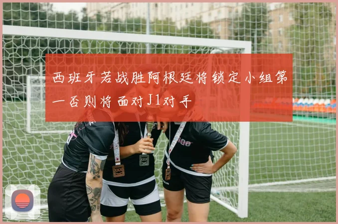 西班牙若战胜阿根廷将锁定小组第一否则将面对J1对手