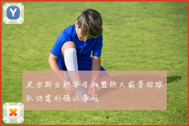 皮尔斯分析字母加盟热火前景称球队仍需补强以争冠