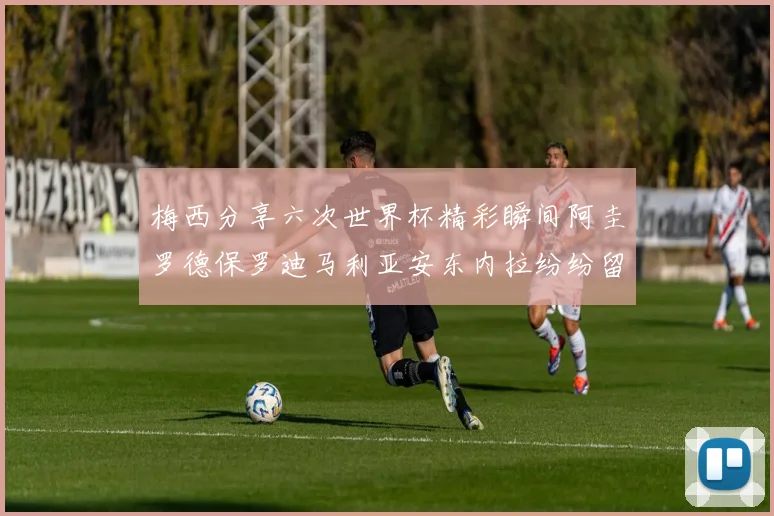 梅西分享六次世界杯精彩瞬间阿圭罗德保罗迪马利亚安东内拉纷纷留言互动