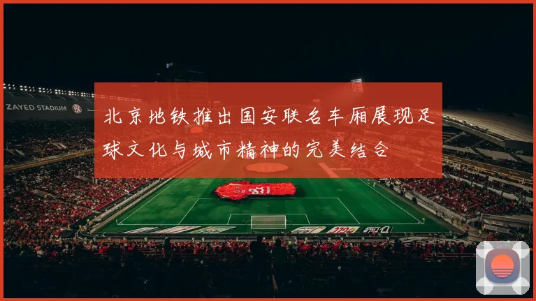 北京地铁推出国安联名车厢展现足球文化与城市精神的完美结合