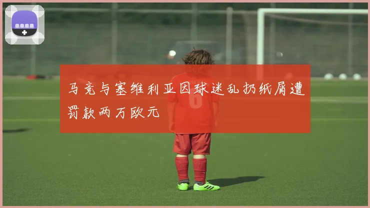 马竞与塞维利亚因球迷乱扔纸屑遭罚款两万欧元
