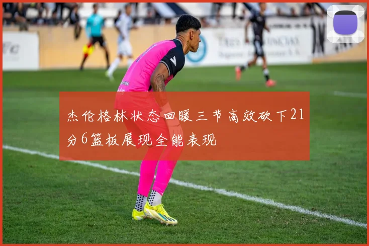 杰伦格林状态回暖三节高效砍下21分6篮板展现全能表现
