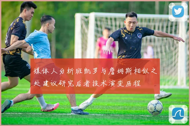 媒体人分析班凯罗与詹姆斯相似之处建议研究后者技术演变历程
