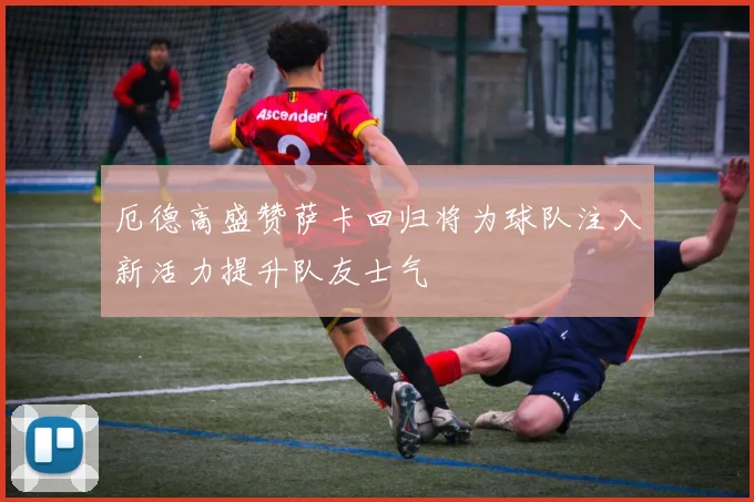 厄德高盛赞萨卡回归将为球队注入新活力提升队友士气