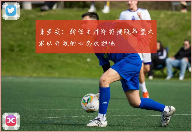 京多安：新任主帅即将揭晓希望大家以开放的心态欢迎他
