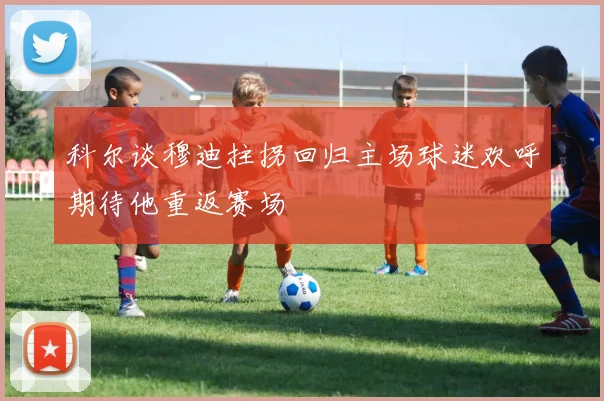 科尔谈穆迪拄拐回归主场球迷欢呼期待他重返赛场