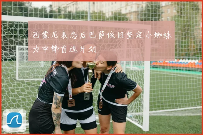 西蒙尼表态后巴萨依旧坚定小蜘蛛为中锋首选计划