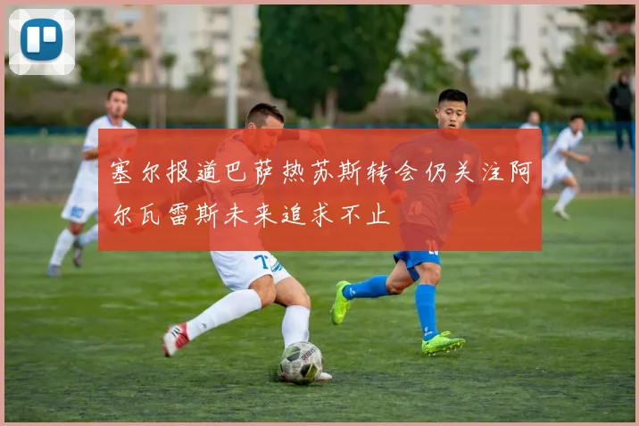 塞尔报道巴萨热苏斯转会仍关注阿尔瓦雷斯未来追求不止